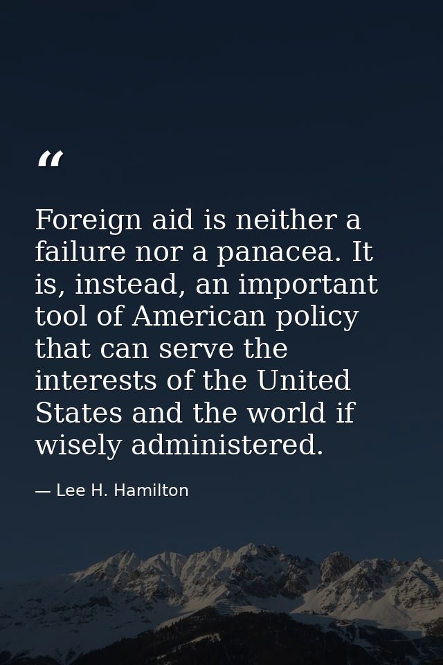 Foreign aid is neither a failure nor a panacea. It is, instead, an important tool of American policy that can serve the  — Lee H. Hamilton