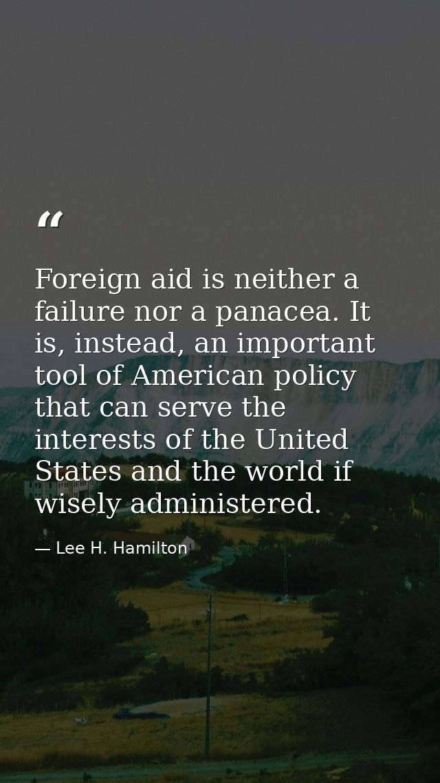Foreign aid is neither a failure nor a panacea. It is, instead, an important tool of American policy that can serve the  — Lee H. Hamilton