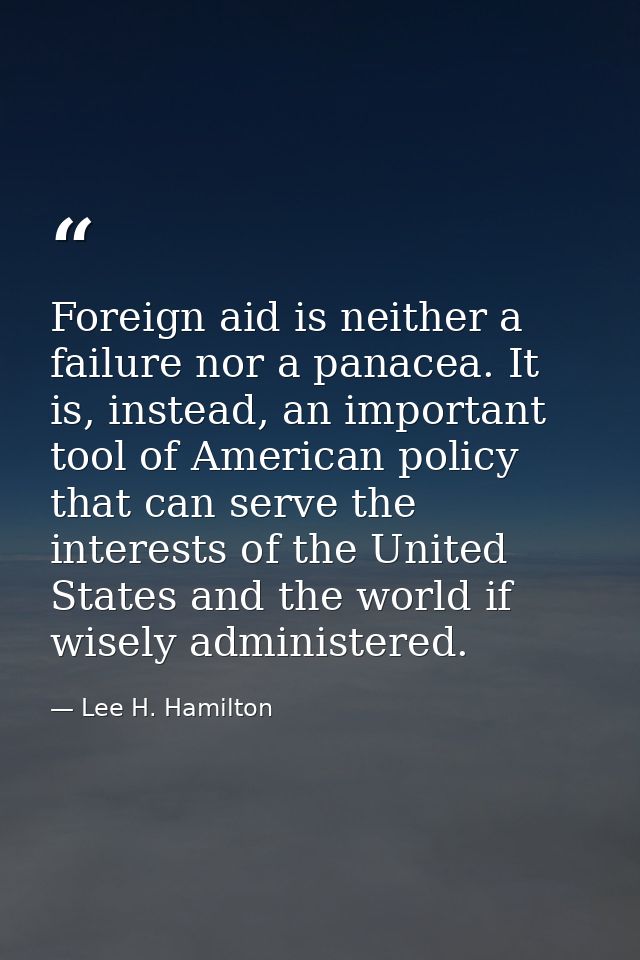 Foreign aid is neither a failure nor a panacea. It is, instead, an important tool of American policy that can serve the  — Lee H. Hamilton