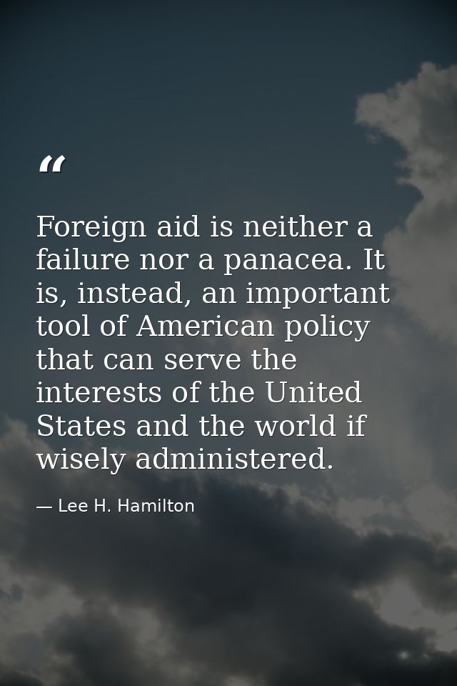 Foreign aid is neither a failure nor a panacea. It is, instead, an important tool of American policy that can serve the  — Lee H. Hamilton