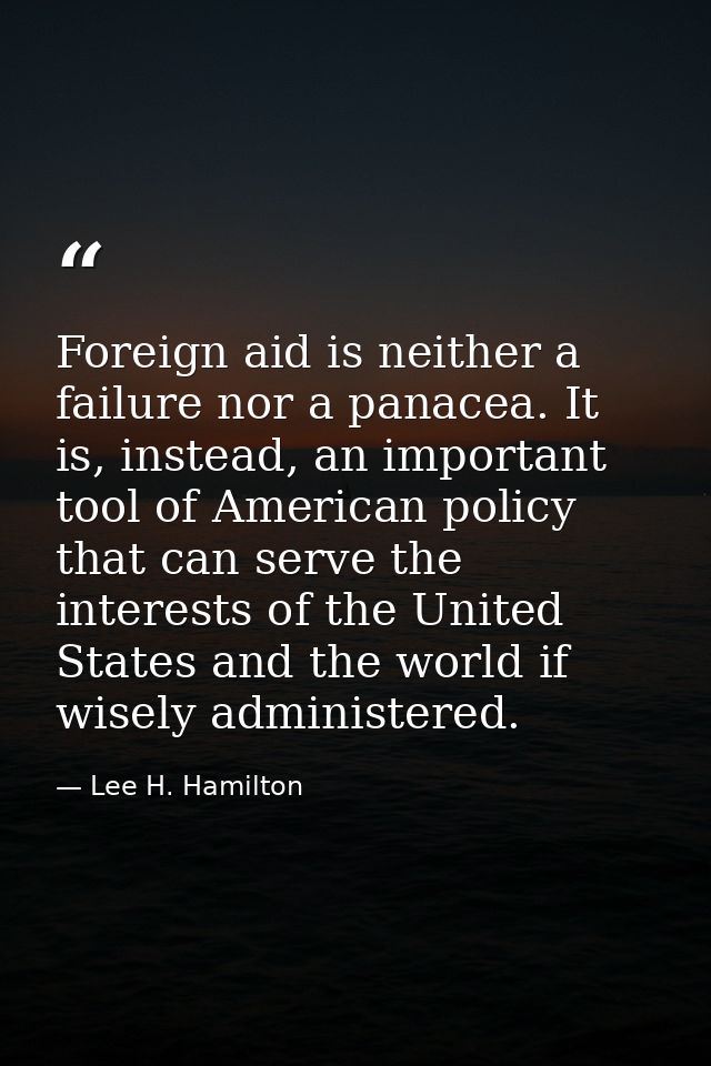 Foreign aid is neither a failure nor a panacea. It is, instead, an important tool of American policy that can serve the  — Lee H. Hamilton