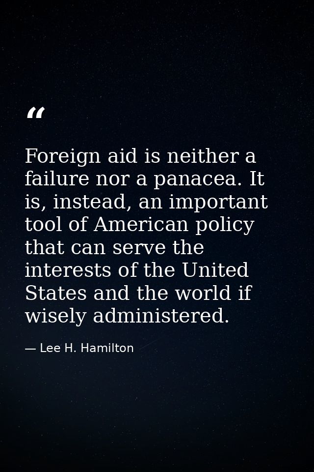 Foreign aid is neither a failure nor a panacea. It is, instead, an important tool of American policy that can serve the  — Lee H. Hamilton
