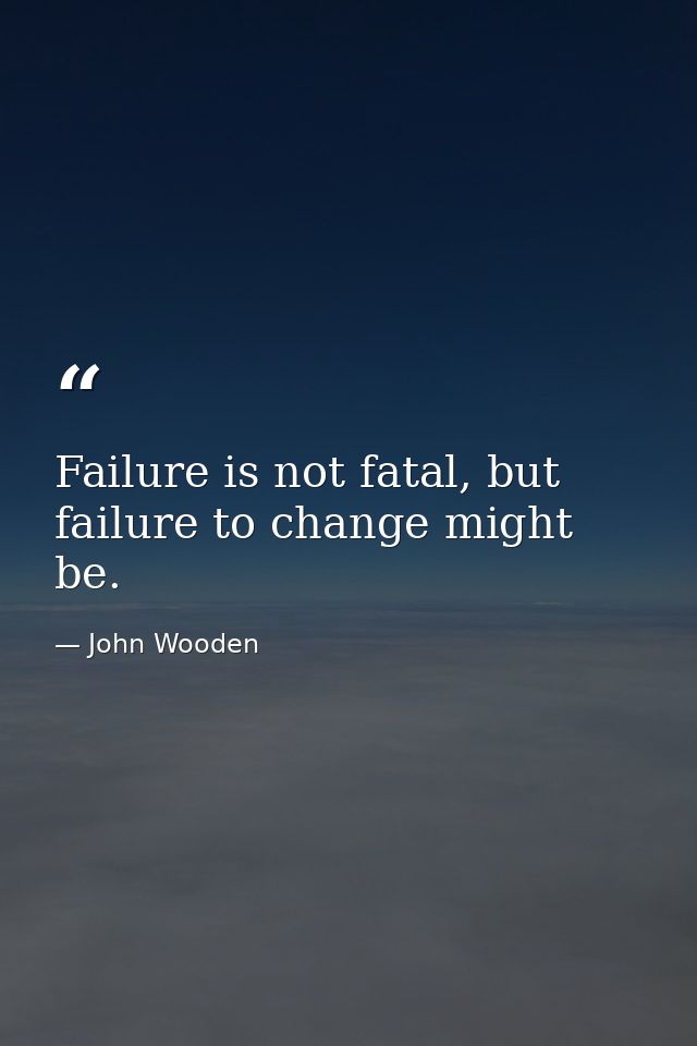 Failure is not fatal, but failure to change might be. — John Wooden