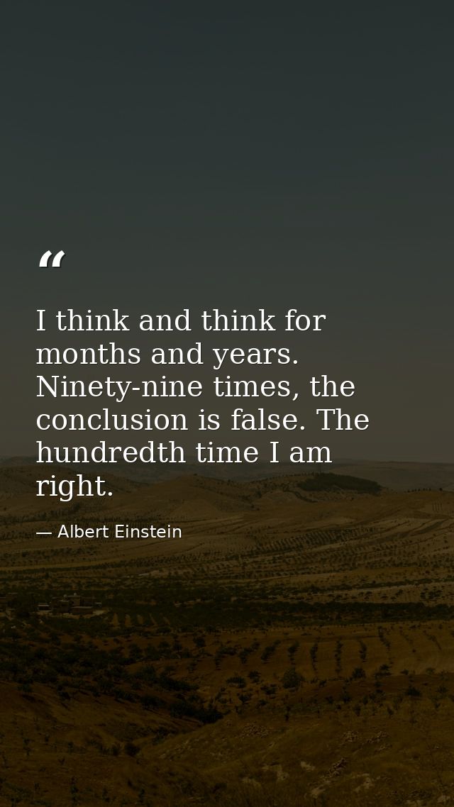 I think and think for months and years. Ninety-nine times, the conclusion is false. The hundredth time I am right. — Albert Einstein
