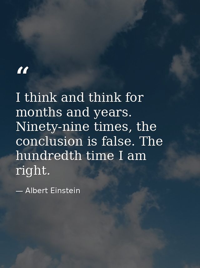 I think and think for months and years. Ninety-nine times, the conclusion is false. The hundredth time I am right. — Albert Einstein