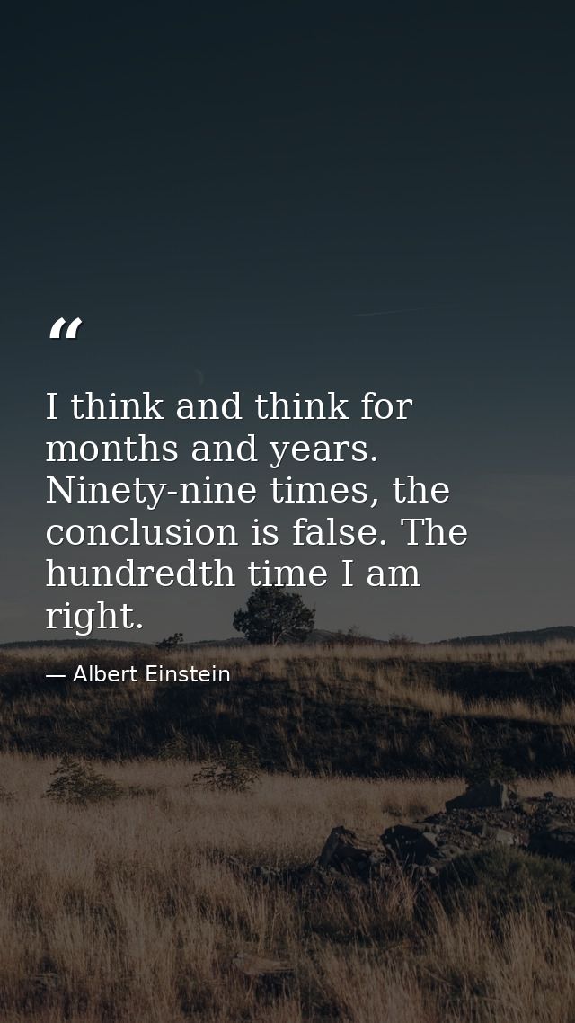 I think and think for months and years. Ninety-nine times, the conclusion is false. The hundredth time I am right. — Albert Einstein