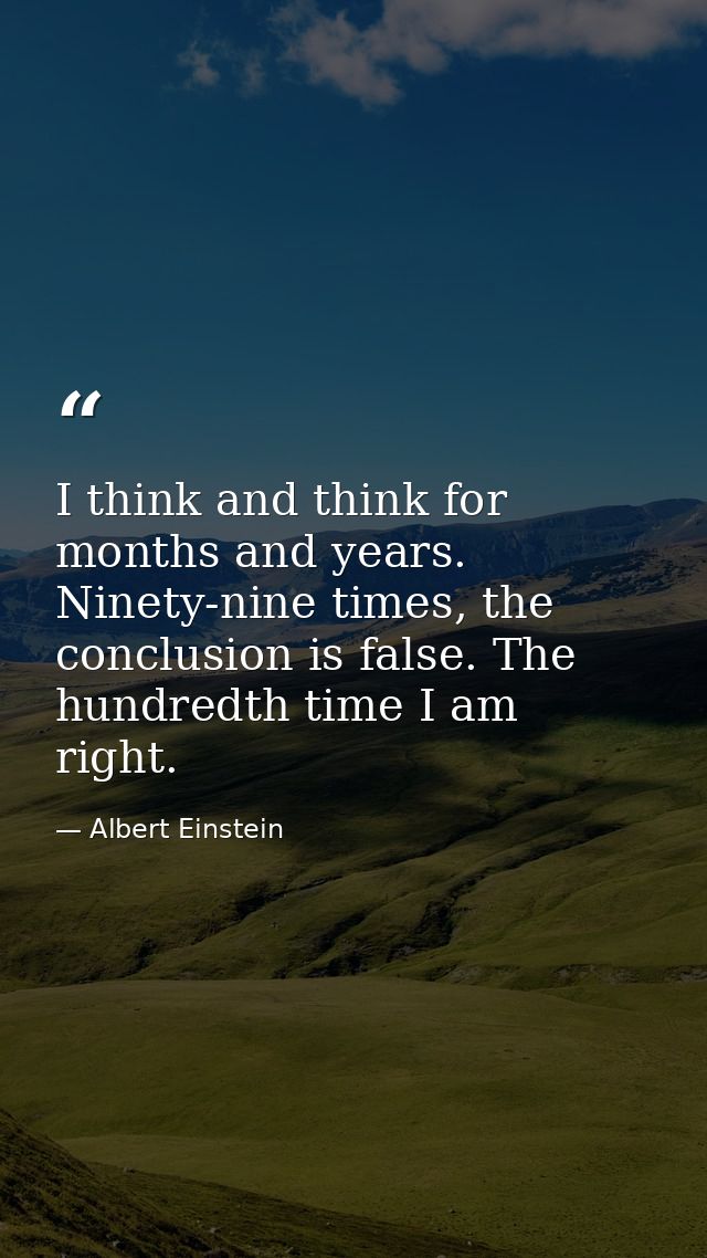 I think and think for months and years. Ninety-nine times, the conclusion is false. The hundredth time I am right. — Albert Einstein