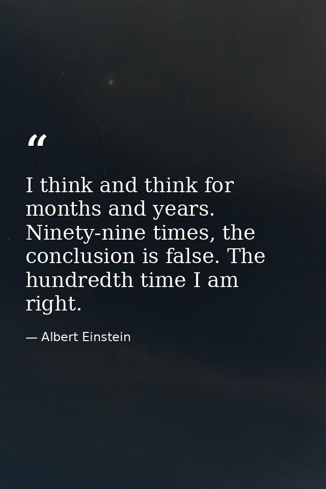 I think and think for months and years. Ninety-nine times, the conclusion is false. The hundredth time I am right. — Albert Einstein