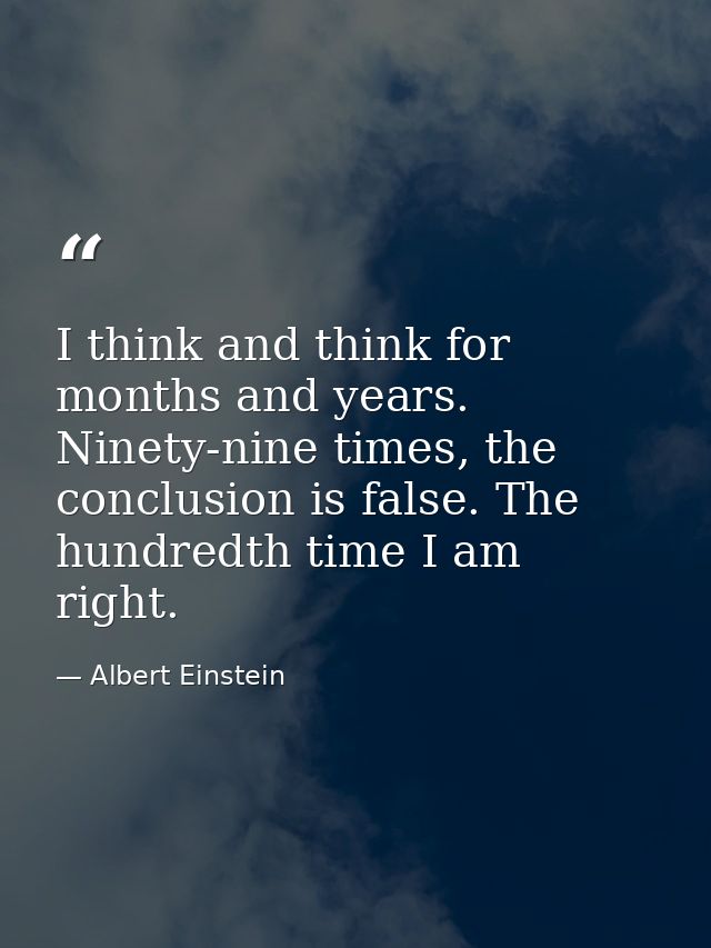 I think and think for months and years. Ninety-nine times, the conclusion is false. The hundredth time I am right. — Albert Einstein