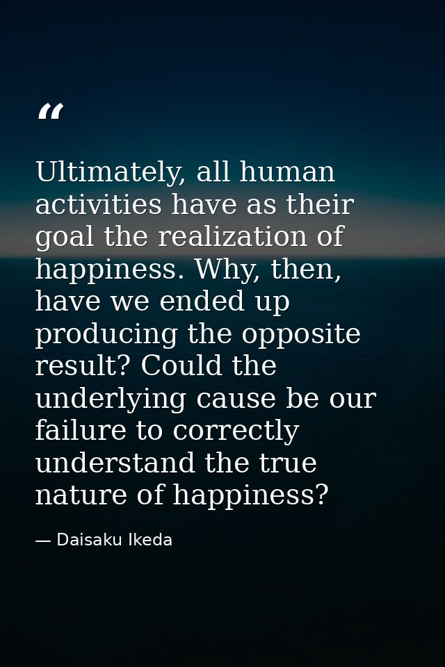 Ultimately, all human activities have as their goal the realization of happiness. Why, then, have we ended up producing  — Daisaku Ikeda