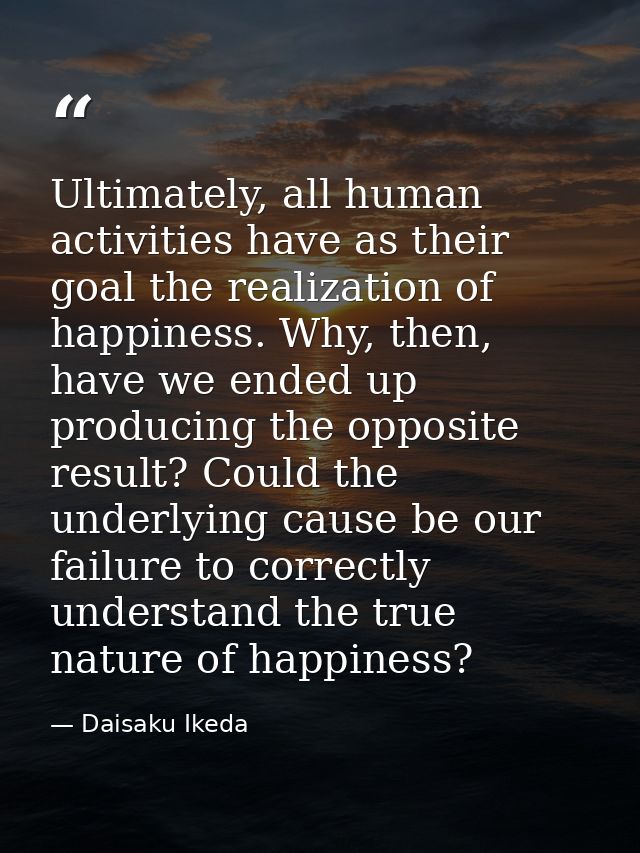 Ultimately, all human activities have as their goal the realization of happiness. Why, then, have we ended up producing  — Daisaku Ikeda