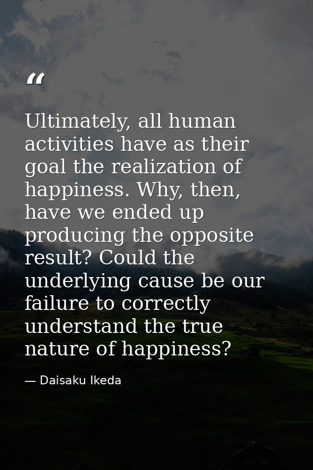 Ultimately, all human activities have as their goal the realization of happiness. Why, then, have we ended up producing  — Daisaku Ikeda