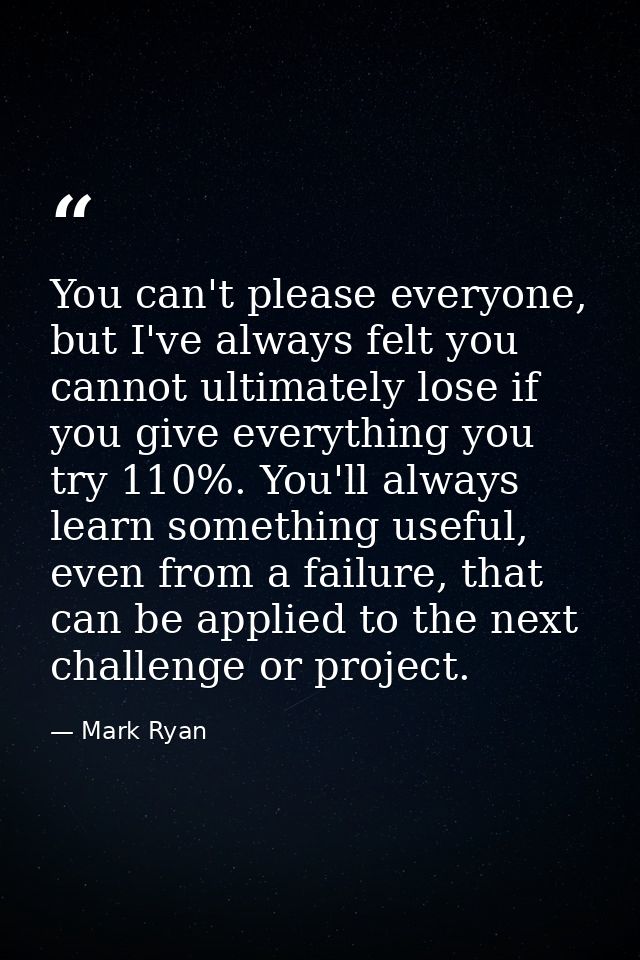 You can't please everyone, but I've always felt you cannot ultimately lose if you give everything you try 110%. You'll a — Mark Ryan