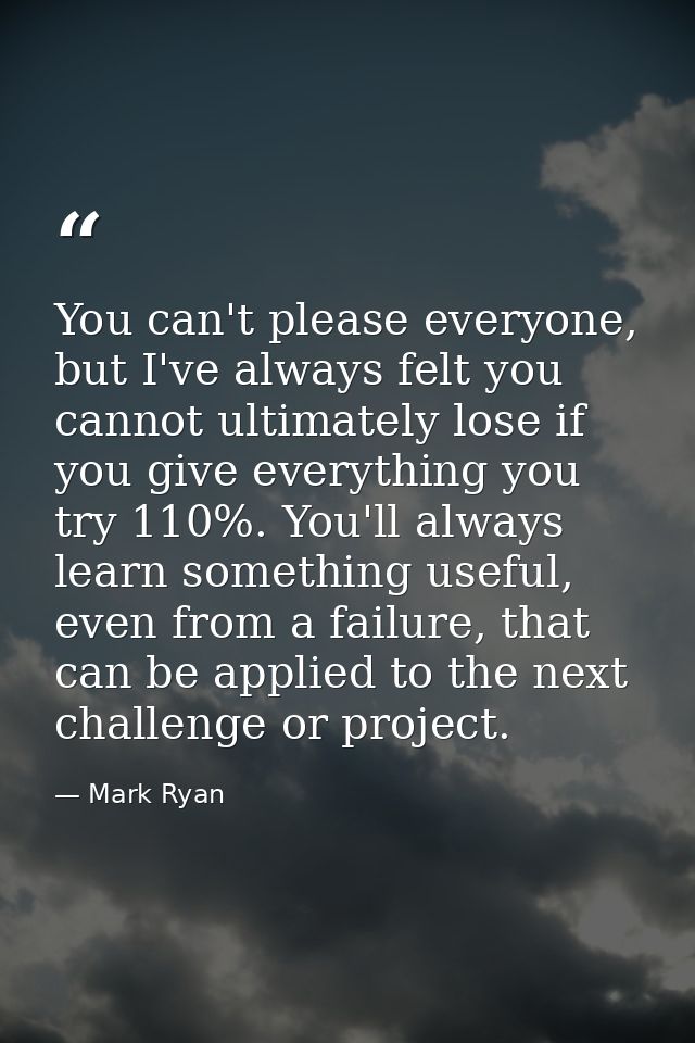 You can't please everyone, but I've always felt you cannot ultimately lose if you give everything you try 110%. You'll a — Mark Ryan