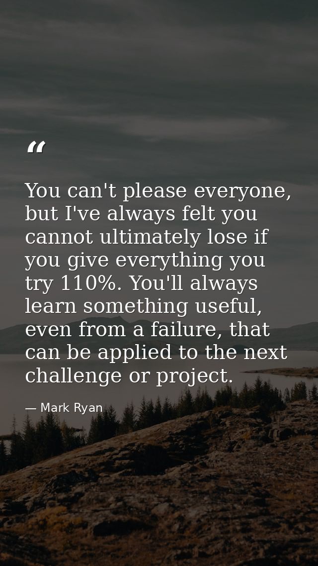 You can't please everyone, but I've always felt you cannot ultimately lose if you give everything you try 110%. You'll a — Mark Ryan