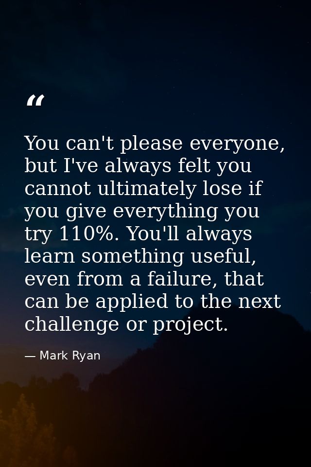 You can't please everyone, but I've always felt you cannot ultimately lose if you give everything you try 110%. You'll a — Mark Ryan