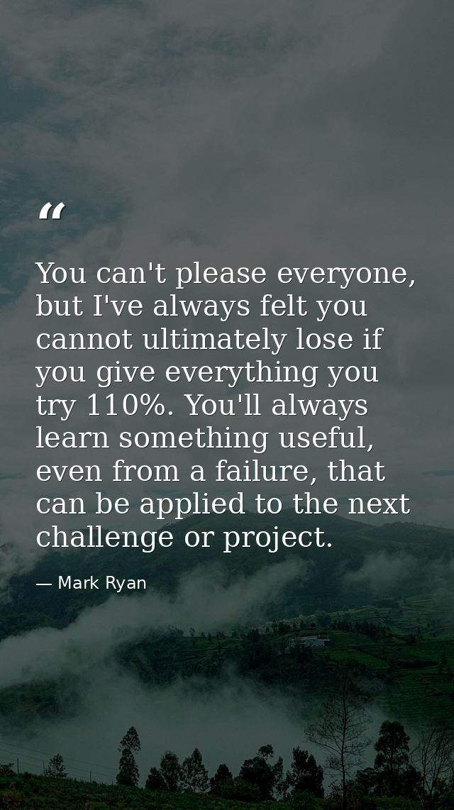 You can't please everyone, but I've always felt you cannot ultimately lose if you give everything you try 110%. You'll a — Mark Ryan
