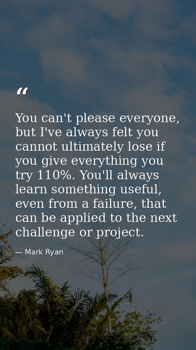 You can't please everyone, but I've always felt you cannot ultimately lose if you give everything you try 110%. You'll a — Mark Ryan