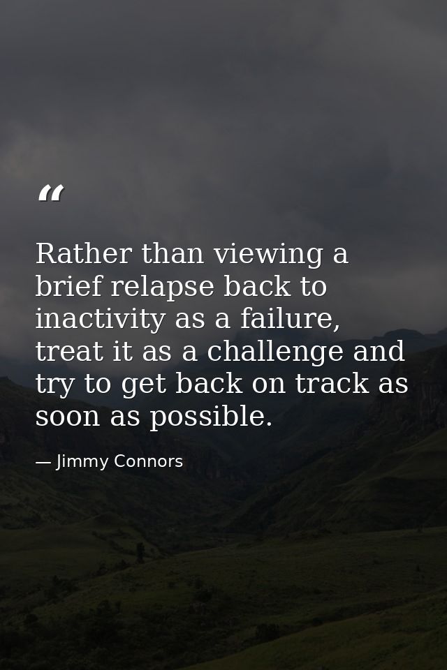 Rather than viewing a brief relapse back to inactivity as a failure, treat it as a challenge and try to get back on trac — Jimmy Connors