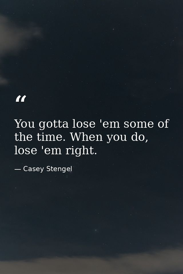 You gotta lose 'em some of the time. When you do, lose 'em right. — Casey Stengel