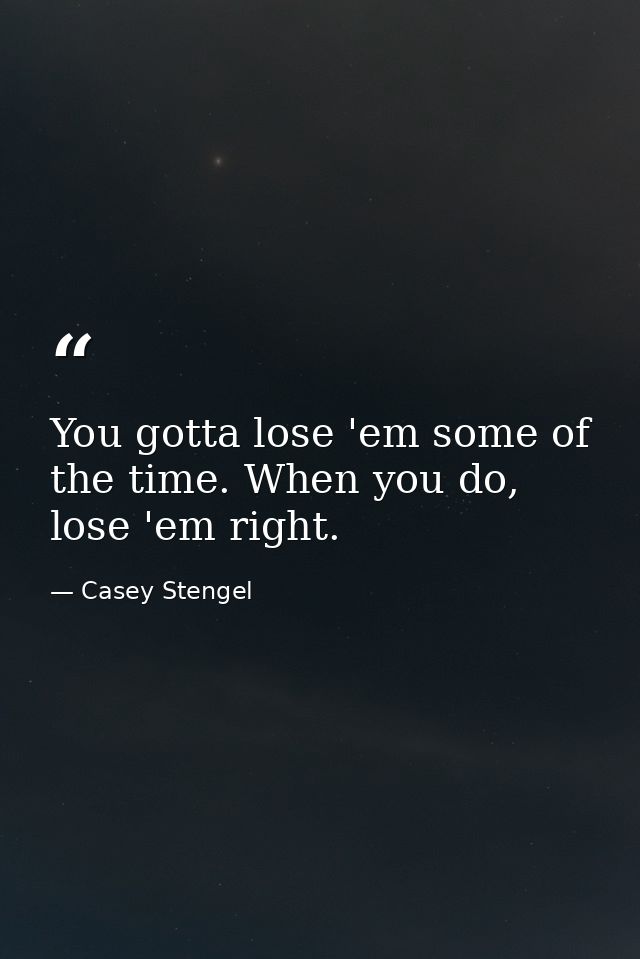 You gotta lose 'em some of the time. When you do, lose 'em right. — Casey Stengel