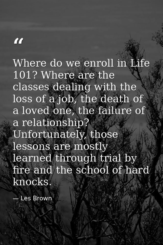 Where do we enroll in Life 101? Where are the classes dealing with the loss of a job, the death of a loved one, the fail — Les Brown