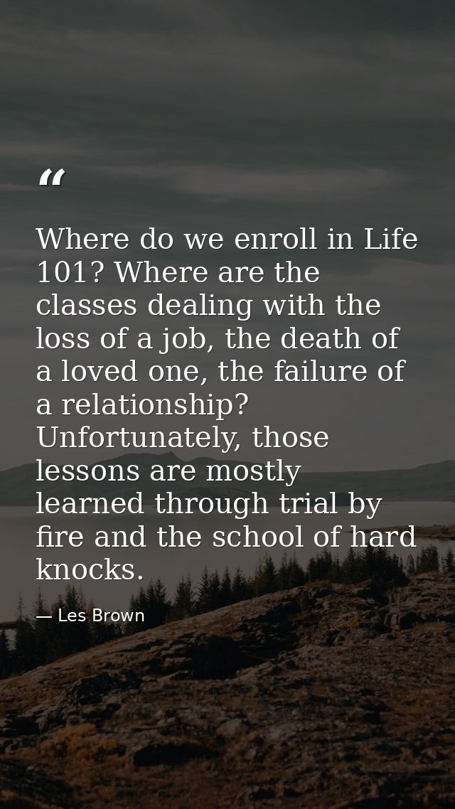 Where do we enroll in Life 101? Where are the classes dealing with the loss of a job, the death of a loved one, the fail — Les Brown