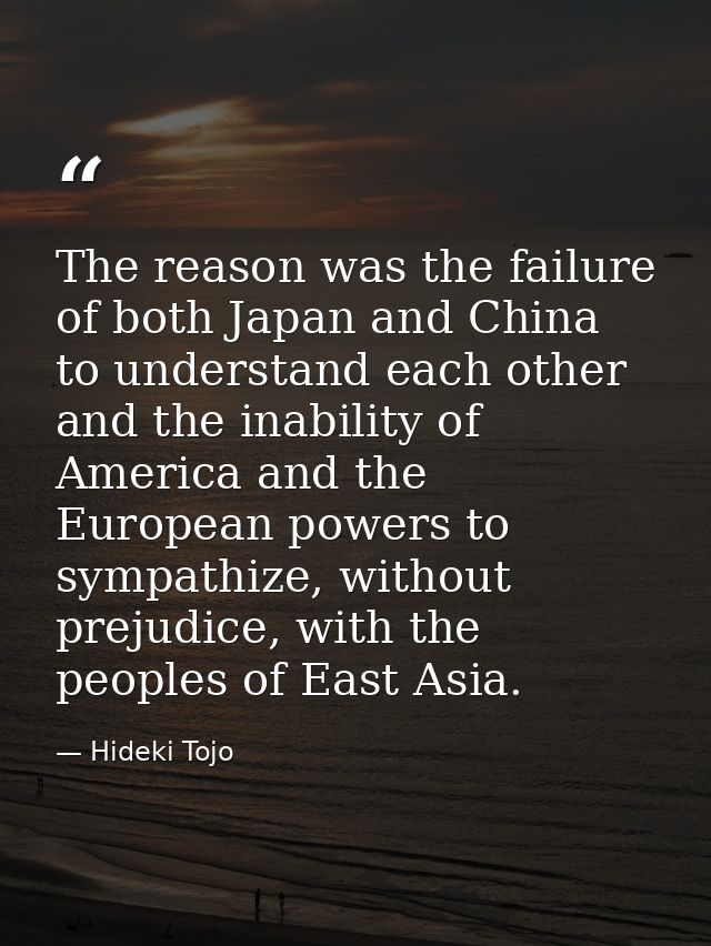 The reason was the failure of both Japan and China to understand each other and the inability of America and the Europea — Hideki Tojo