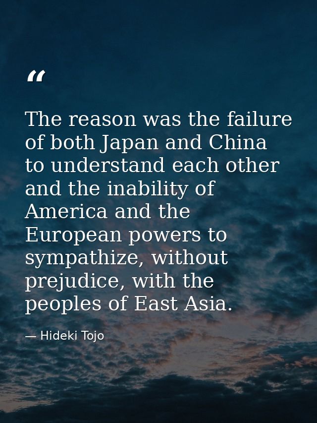 The reason was the failure of both Japan and China to understand each other and the inability of America and the Europea — Hideki Tojo