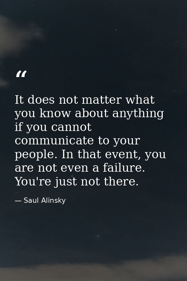 It does not matter what you know about anything if you cannot communicate to your people. In that event, you are not eve — Saul Alinsky