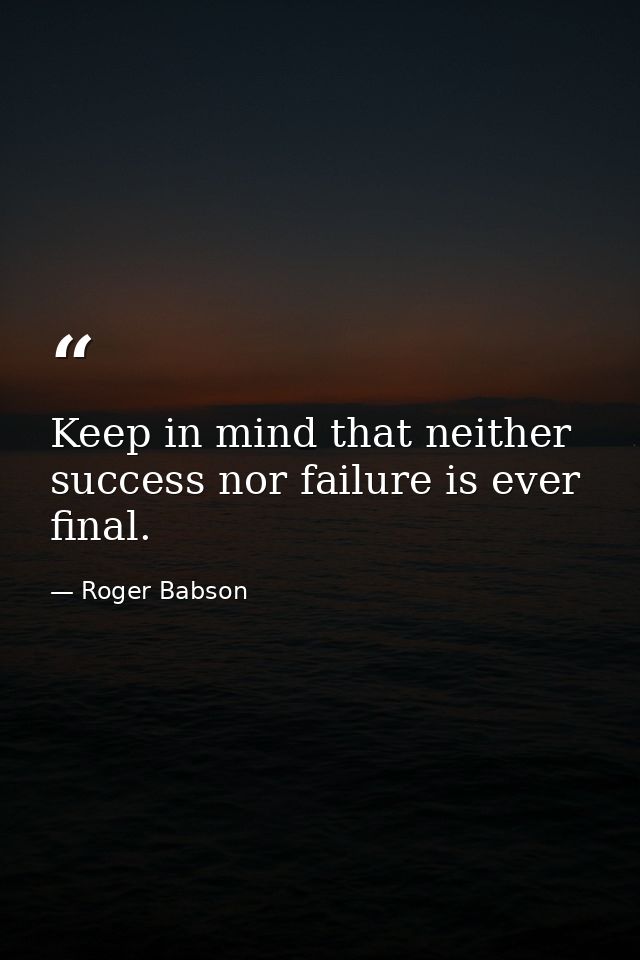 Keep in mind that neither success nor failure is ever final. — Roger Babson