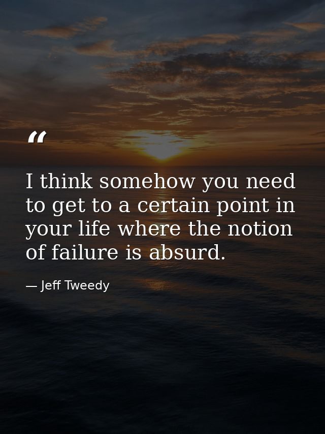 I think somehow you need to get to a certain point in your life where the notion of failure is absurd. — Jeff Tweedy