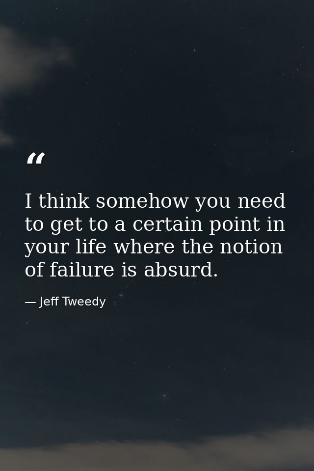 I think somehow you need to get to a certain point in your life where the notion of failure is absurd. — Jeff Tweedy