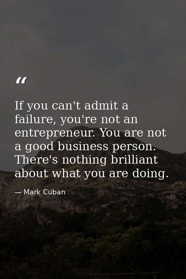 If you can't admit a failure, you're not an entrepreneur. You are not a good business person. There's nothing brilliant  — Mark Cuban