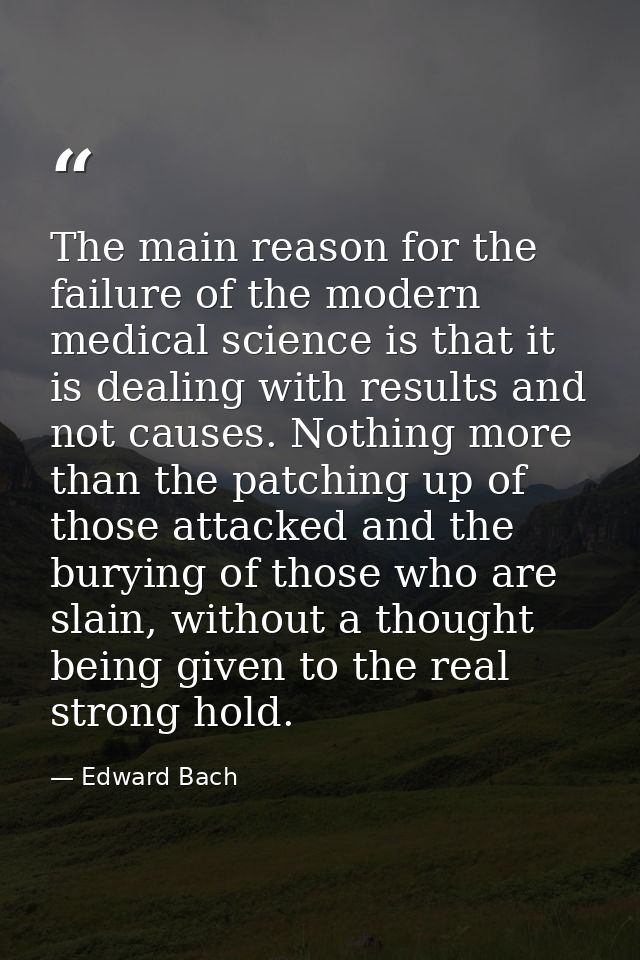 The main reason for the failure of the modern medical science is that it is dealing with results and not causes. Nothing — Edward Bach