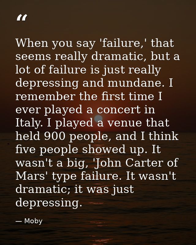 When you say 'failure,' that seems really dramatic, but a lot of failure is just really depressing and mundane. I rememb — Moby