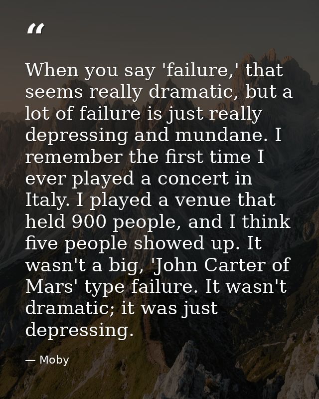 When you say 'failure,' that seems really dramatic, but a lot of failure is just really depressing and mundane. I rememb — Moby