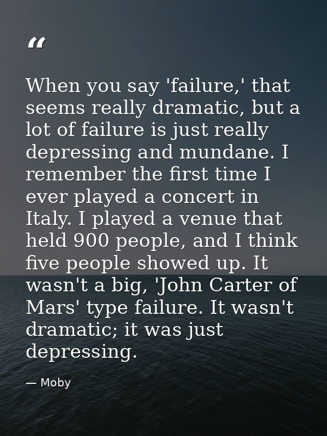 When you say 'failure,' that seems really dramatic, but a lot of failure is just really depressing and mundane. I rememb — Moby
