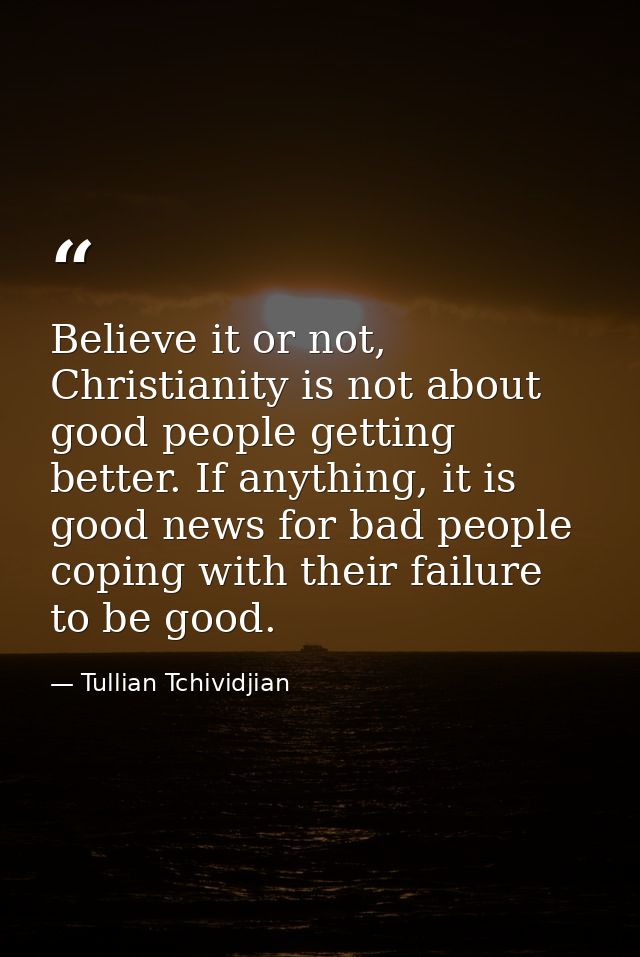 Believe it or not, Christianity is not about good people getting better. If anything, it is good news for bad people cop — Tullian Tchividjian