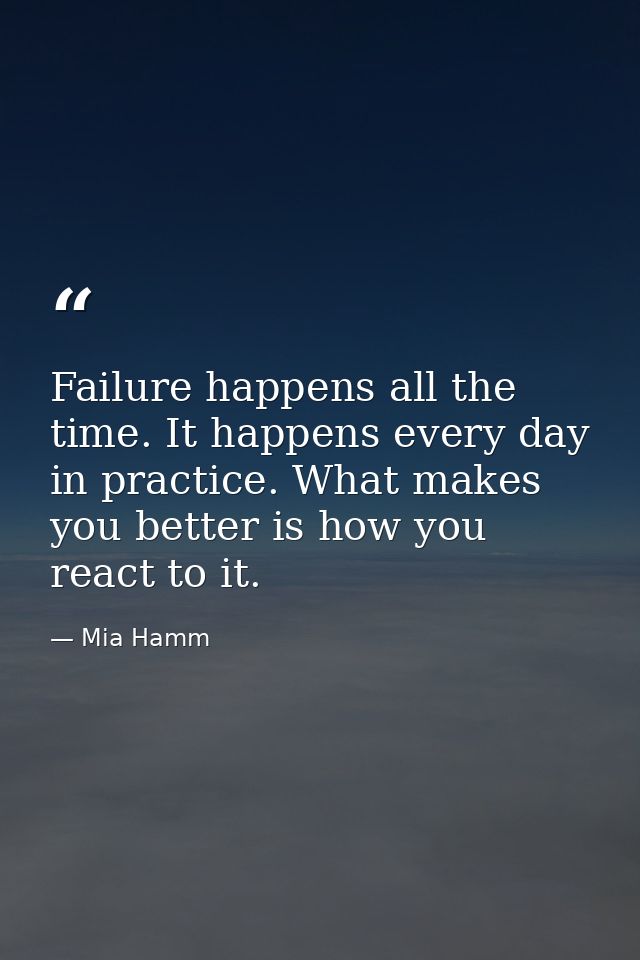 Failure happens all the time. It happens every day in practice. What makes you better is how you react to it. — Mia Hamm
