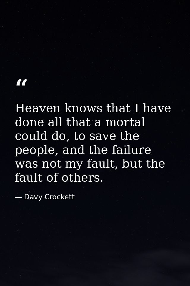 Heaven knows that I have done all that a mortal could do, to save the people, and the failure was not my fault, but the  — Davy Crockett