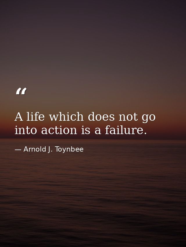 A life which does not go into action is a failure. — Arnold J. Toynbee