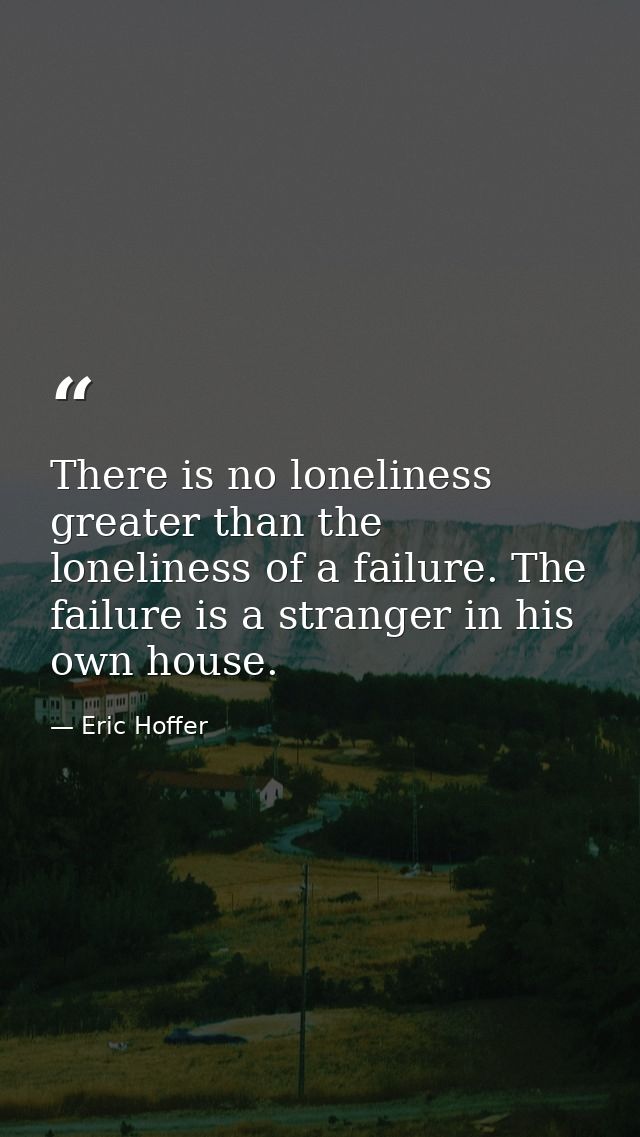 There is no loneliness greater than the loneliness of a failure. The failure is a stranger in his own house. — Eric Hoffer