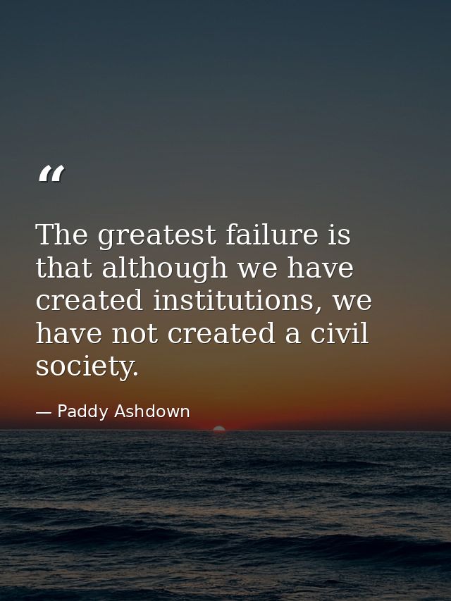The greatest failure is that although we have created institutions, we have not created a civil society. — Paddy Ashdown