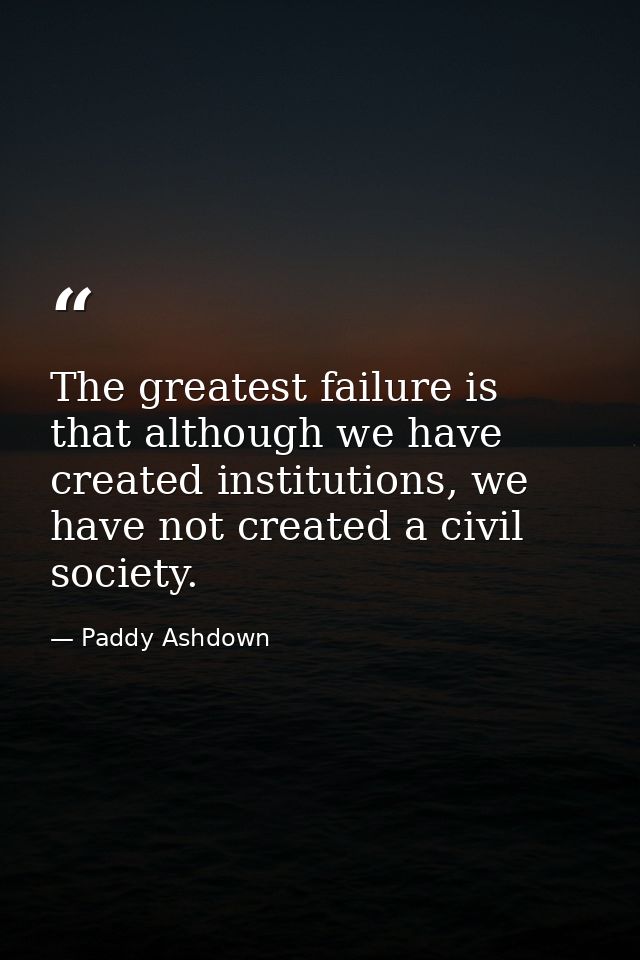 The greatest failure is that although we have created institutions, we have not created a civil society. — Paddy Ashdown