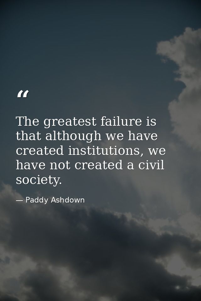 The greatest failure is that although we have created institutions, we have not created a civil society. — Paddy Ashdown