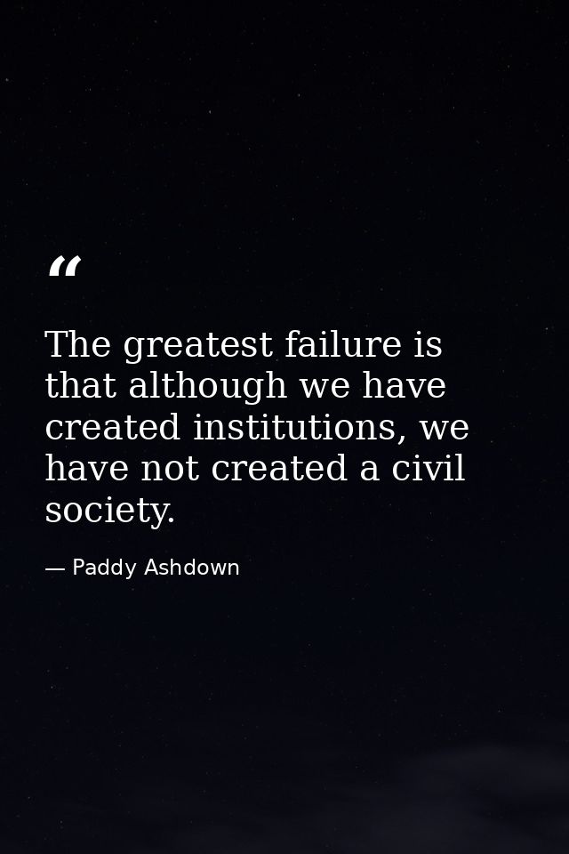 The greatest failure is that although we have created institutions, we have not created a civil society. — Paddy Ashdown
