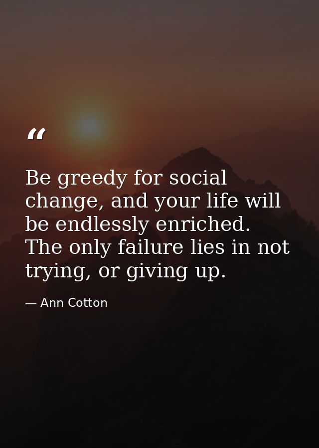 Be greedy for social change, and your life will be endlessly enriched. The only failure lies in not trying, or giving up — Ann Cotton