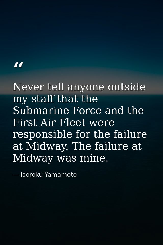 Never tell anyone outside my staff that the Submarine Force and the First Air Fleet were responsible for the failure at  — Isoroku Yamamoto