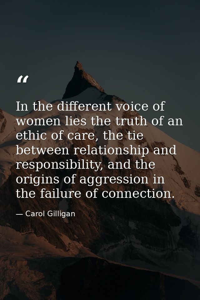 In the different voice of women lies the truth of an ethic of care, the tie between relationship and responsibility, and — Carol Gilligan